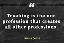 Teaching is the one profession that creates all other professions. -- Unknown