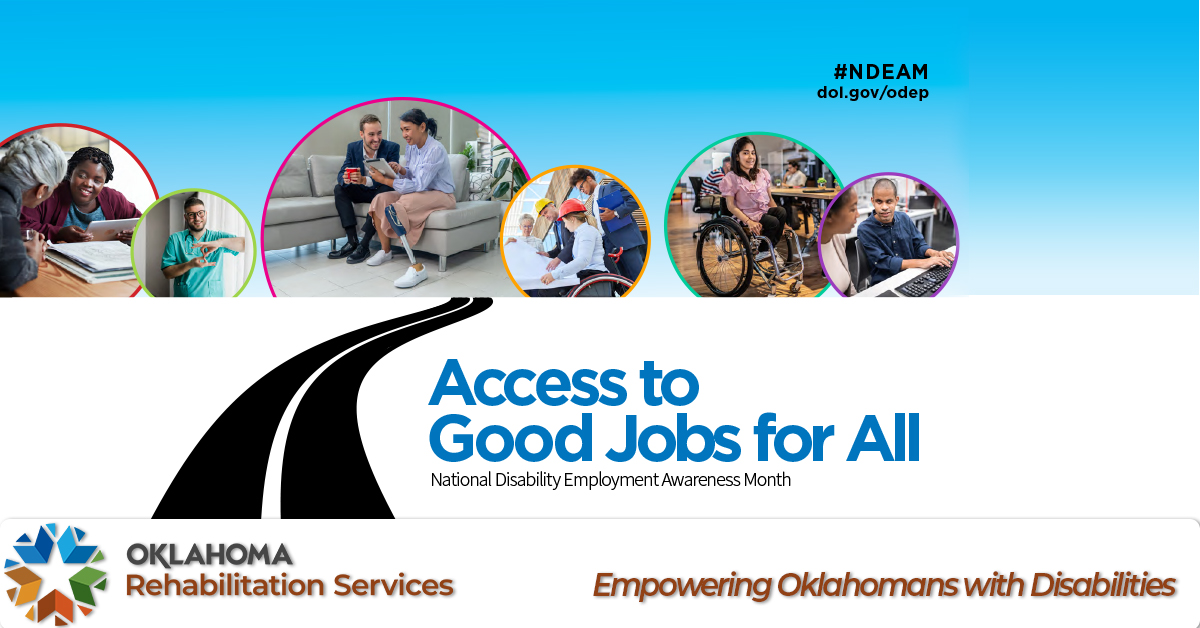 Access to good jobs for all. National Disability Employment Month. #NDEAM dol.gov/odep. Logo, Oklahoma Rehabilitation Services. Empowering Oklahomans with Disabilities. Image of a road leading to images of two women, one with a tablet; a man and woman who has a prosthetic leg; a group of people with hard hats, one is in a wheelchair; a woman in a wheelchair; a man and woman at a computer.