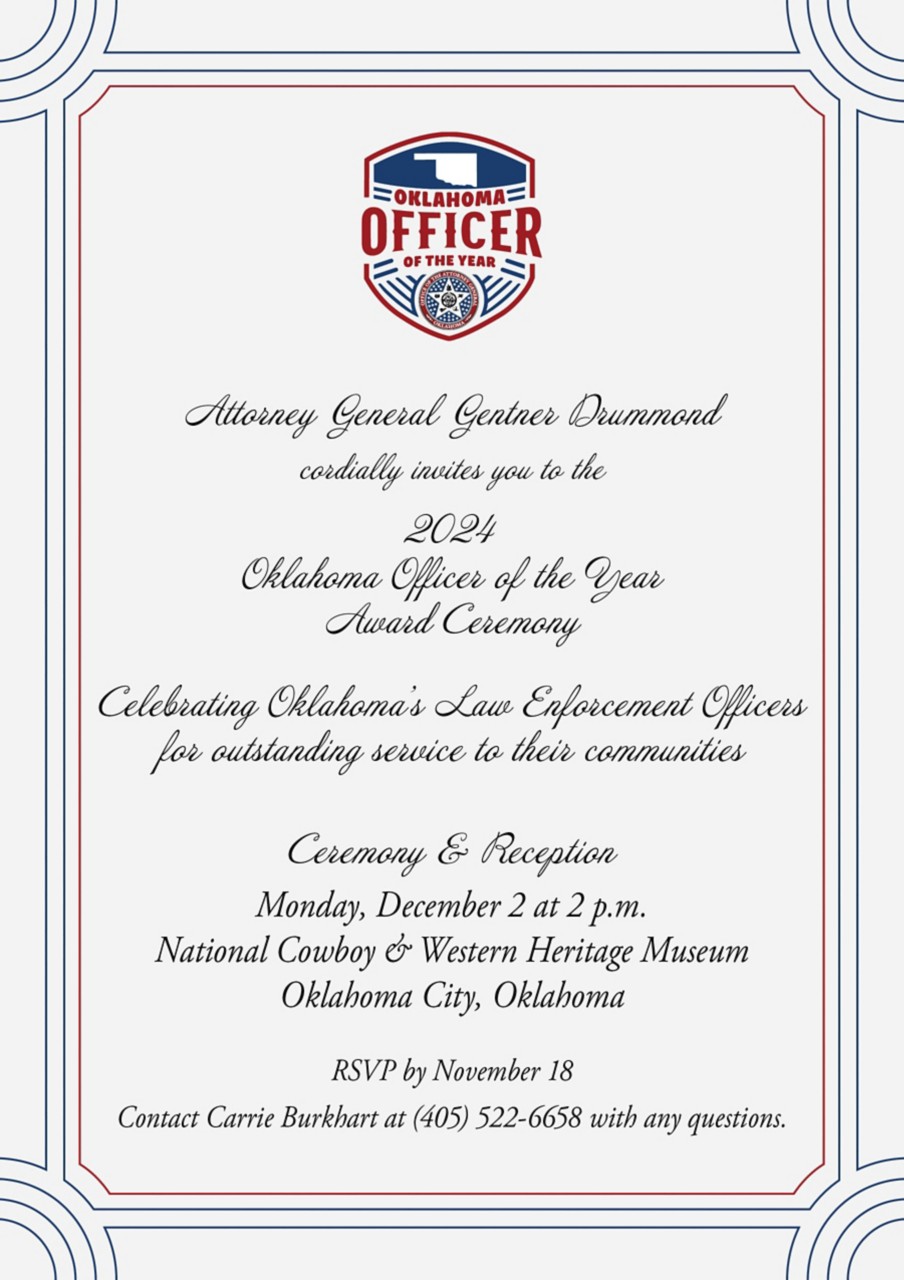 Attorney General Gentner Drummond  cordially invites you to the 2024 Oklahoma Officer of the Year Award Ceremony Celebrating Oklahoma’s Law Enforcement Officers for outstanding service to their communities Ceremony & Reception Monday, December 2 at 2 p.m. National Cowboy & Western Heritage Museum Oklahoma City, Oklahoma RSVP by November 18 Contact Carrie Burkhart at (405) 522-6658 with any questions.