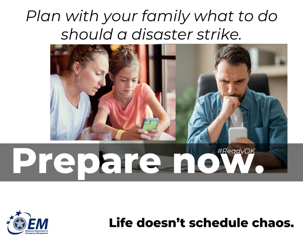 Plan with your family what to do should a disaster strike. Prepare Now. Life doesn't schedule chaos. Logo, Oklahoma Department of Emergency Management.