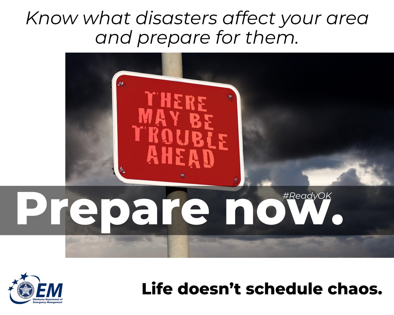 Know what disasters affect your area and prepare for them.Prepare Now. Life doesn't schedule chaos. Logo, Oklahoma Department of Emergency Management.