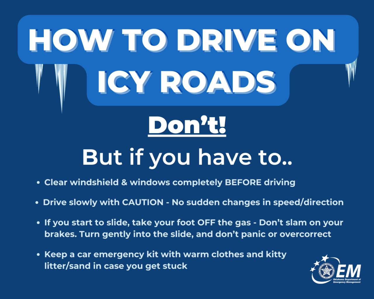 How to drive on icy roads, Don't! But if you have to.. Clear windshield & window completely before driving. Drive slowly with caution - no sudden changes in speed/directions. If you start to slide, take your foot off the gas. Don't slam on your brakes. Turn gently into the slide, and don't panic or overcorrect. Keep a car emergency kit with warm clothes and kittly litter/sand in case you get stuck. Logo, OEM, Oklahoma Department of Emergency Management. 