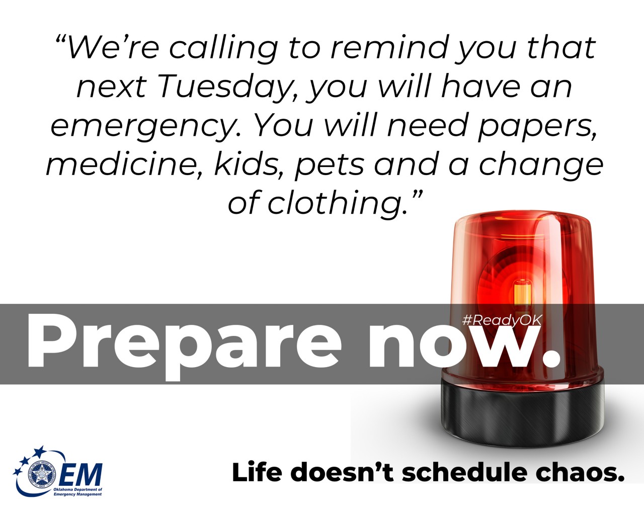 “We’re calling to remind you that next Tuesday, you will have an emergency. You will need papers, medicine, kids, pets and a change of clothing.” Prepare Now. Life doesn't schedule chaos. Logo, Oklahoma Department of Emergency Management.