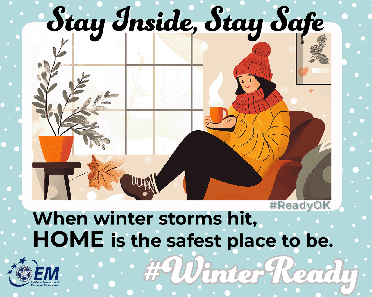 Stay Inside, Stay Safe. When winter storms hit, HOME is the safest place to be. Image of a person with a coffee cup looking out a window. #WinterReady #ReadyOK . Logo, Oklahoma Department of Emergency Management. 
