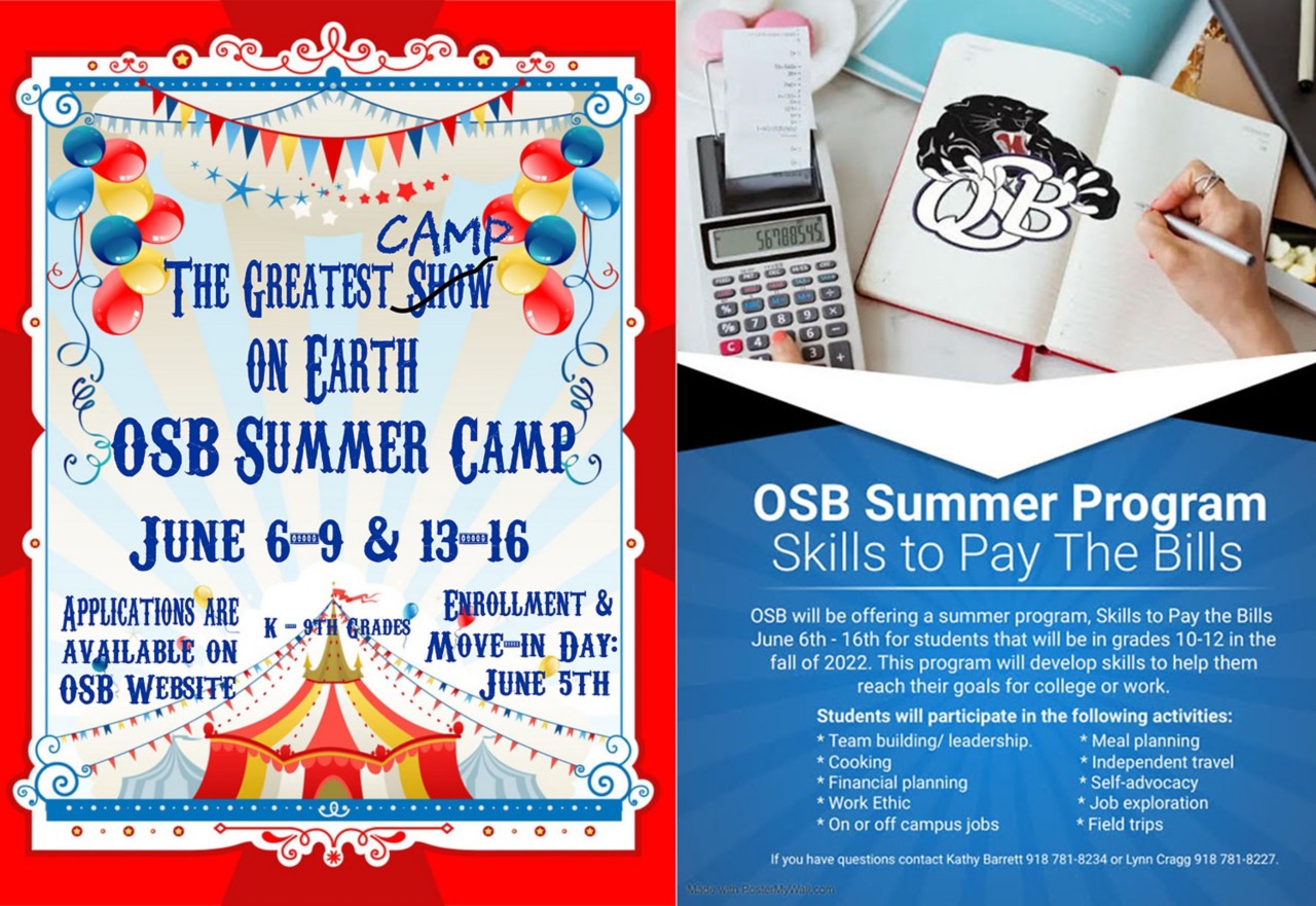 Two posters. #1 Circus tent & balloons. The Greatest Camp on Earth. OSB Summer Camp. June 6-9 and 13-16. Applications available on OSB website. Enrollment and move-in day June 5th. #2 Calculator, OSB panther logo. Hand with pen writing in open book. OSB Summer Program. Skills to pay the bills. OSB will be offering a summer program, Skills to Pay the Bills, June 6-16 for students that will be grades 10-12 in the fall of 2022. This program will develop skills to help them reach their goals for college or work. Students will participate in the following activities: Team building/leadership, Meal planning, Cooking, Independent travel, Financial planning, Self-advocacy, Work ethic, Job exploration, On or off campus jobs, Field trips. If you have questions, contact Kathy Barrett 98-781-8234 or Lynn Cragg 918-781-8227.