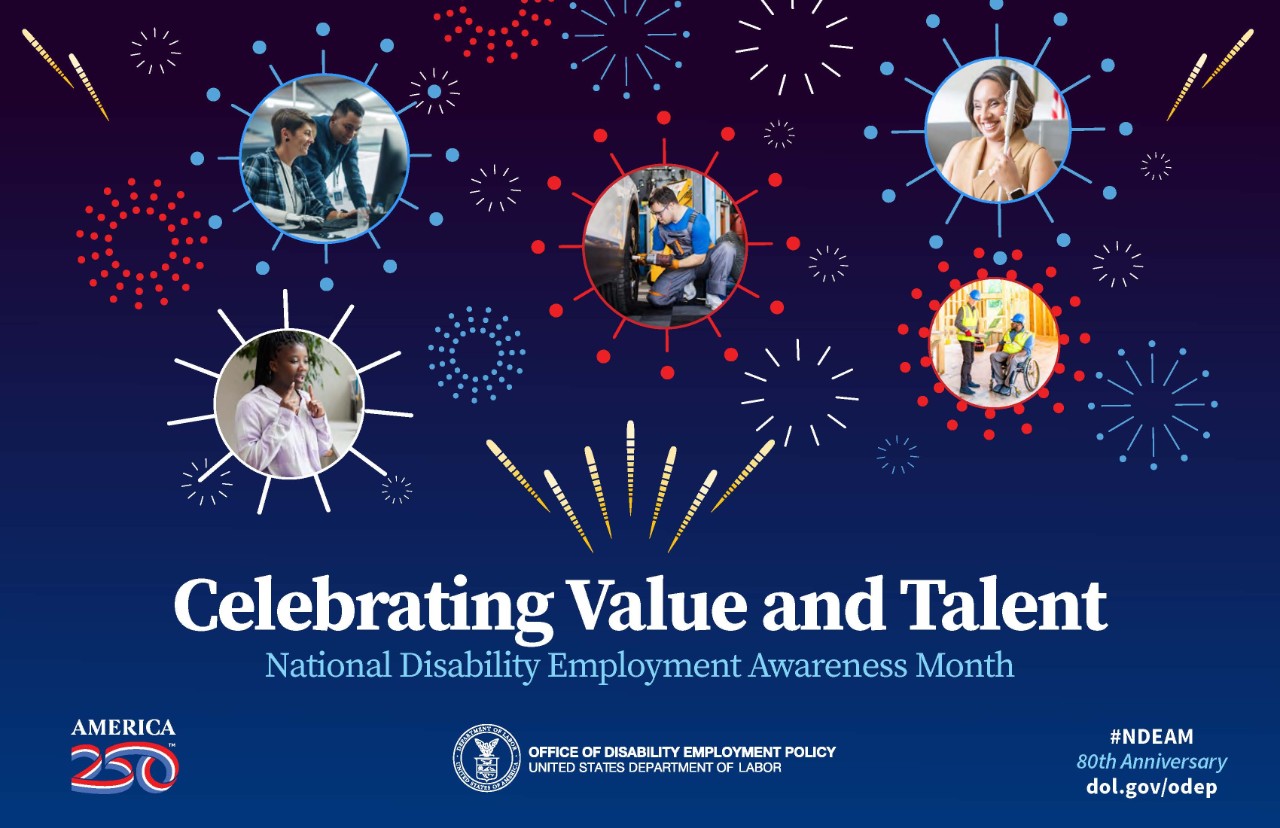 Dark blue background and an array of red, white and blue graphical fireworks of different sizes. Five of these fireworks frame photos of people with different disabilities working in various environments. Below the images, the words “Celebrating Value and Talent, National Disability Employment Awareness Month” appear. Across the bottom are a logo that says, “America 250,” the DOL seal followed by the words “Office of Disability Employment Policy, United States Department of Labor,” and the hashtag #NDEAM on top of the words “80th Anniversary” and the website address dol.gov/odep.
