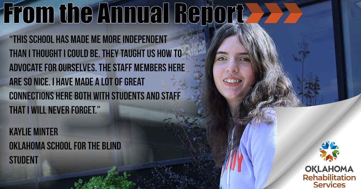 From the Annual Report. “This school has made me more independent than I thought I could be. They taught us how to advocate for ourselves. The staff members here are so nice. I have made a lot of great connections here both with students and staff that I will never forget.” Kaylie Minter, OK School for the Blind Student. Image of Kaylie. Logo, OK Rehabilitation Services.
