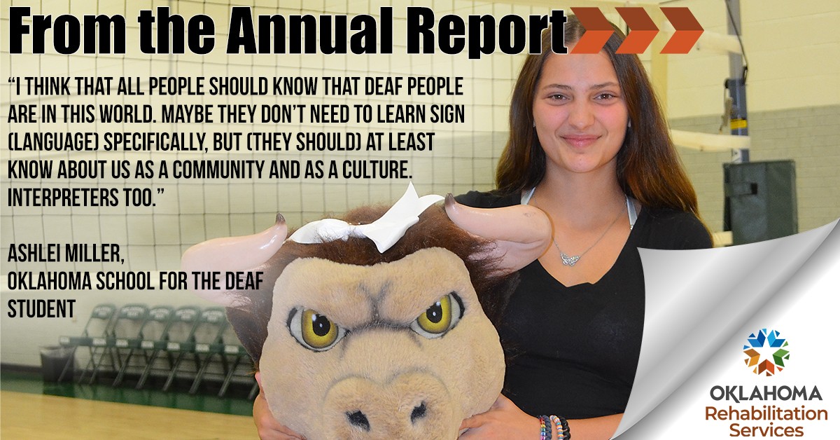 From the Annual Report. “I think that all people should know that Deaf people are in this world,” Miller said. “Maybe they don’t need to learn sign (language) specifically, but (they should) at least know about us as a community and as a culture. Interpreters too.” Ashlei Miller, Oklahoma School for the Deaf student. Miller holding mascot head. Logo, Oklahoma Rehabilitiation Services.