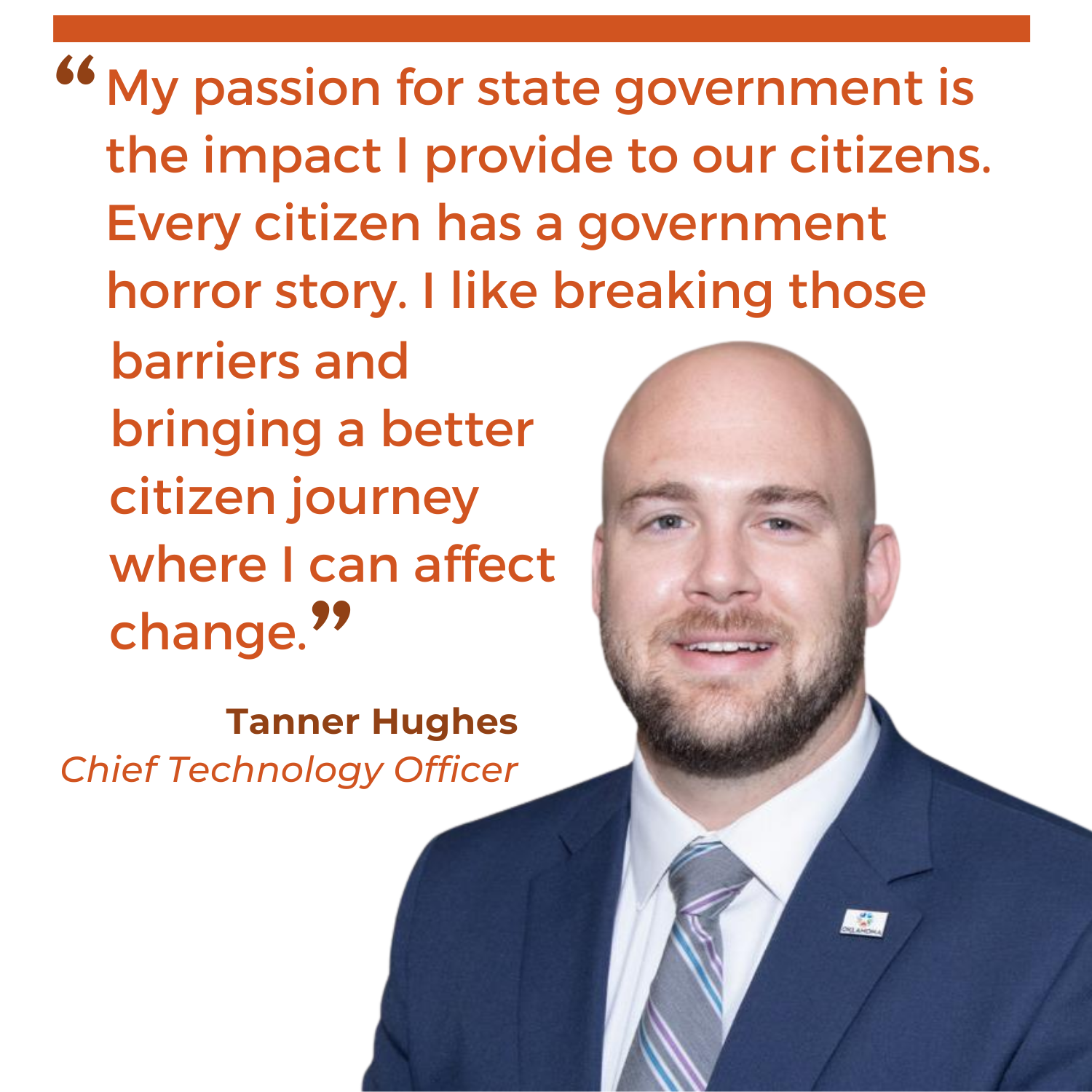 Tanner Hughes quote about his passion for state government. "My passion for state government is the impact I provide to our citizens. Every citizen has a government horror story. I like breaking those barriers and bringing a better citizen journey where I can affect change." – Tanner Hughes, OMES Chief Technology Officer